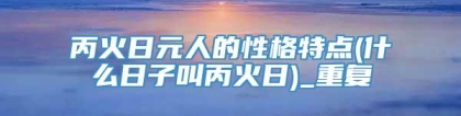 丙火日元人的性格特点(什么日子叫丙火日)_重复