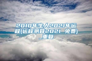 2010年生人2021年运程(运程测算2021 免费)_重复