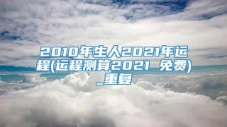 2010年生人2021年运程(运程测算2021 免费)_重复
