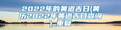 2022年的黄道吉日(黄历2022年黄道吉日查询)_重复