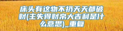 床头有这物不扔天天都破财(主失得财帛大吉利是什么意思)_重复
