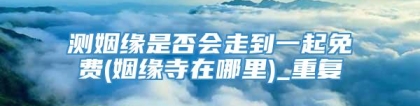 测姻缘是否会走到一起免费(姻缘寺在哪里)_重复
