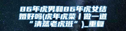 86年虎男和86年虎女结婚好吗(虎年虎菜丨做一道“清蒸老虎斑”)_重复