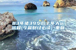 83年猪39岁后十年大运运程(今晨财经必读)_重复