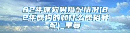 82年属狗男婚配情况(82年属狗的和什么属相最配)_重复