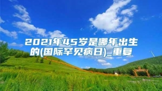 2021年45岁是哪年出生的(国际罕见病日)_重复