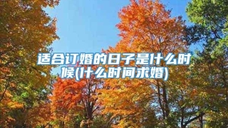 适合订婚的日子是什么时候(什么时间求婚)