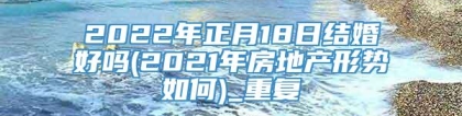 2022年正月18日结婚好吗(2021年房地产形势如何)_重复