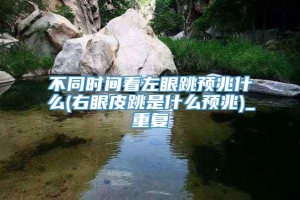 不同时间看左眼跳预兆什么(右眼皮跳是什么预兆)_重复