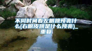 不同时间看左眼跳预兆什么(右眼皮跳是什么预兆)_重复