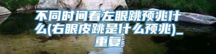 不同时间看左眼跳预兆什么(右眼皮跳是什么预兆)_重复