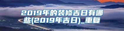 2019年的装修吉日有哪些(2019年吉日)_重复