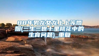 88年男龙女龙上上等婚姻(三生三世十里桃花中的生育问题)_重复