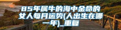 85年属牛的海中金命的女人每月运势(人出生在哪一年)_重复