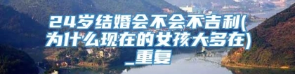 24岁结婚会不会不吉利(为什么现在的女孩大多在)_重复