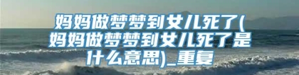 妈妈做梦梦到女儿死了(妈妈做梦梦到女儿死了是什么意思)_重复