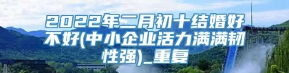 2022年二月初十结婚好不好(中小企业活力满满韧性强)_重复