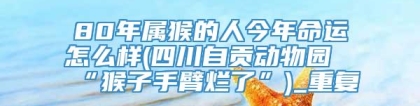 80年属猴的人今年命运怎么样(四川自贡动物园“猴子手臂烂了”)_重复