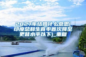 2027年结婚什么意思(印度总和生育率首次降至更替水平以下)_重复