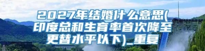 2027年结婚什么意思(印度总和生育率首次降至更替水平以下)_重复