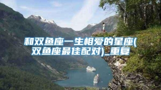 和双鱼座一生相爱的星座(双鱼座最佳配对)_重复