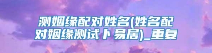 测姻缘配对姓名(姓名配对姻缘测试卜易居)_重复
