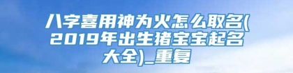 八字喜用神为火怎么取名(2019年出生猪宝宝起名大全)_重复