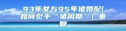 93年女与95年猪婚配(如何熨平“猪周期”)_重复