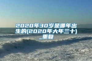 2020年30岁是哪年出生的(2020年大年三十)_重复