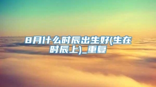 8月什么时辰出生好(生在时辰上)_重复