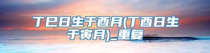 丁巳日生于酉月(丁酉日生于寅月)_重复