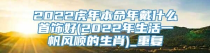 2022虎年本命年戴什么首饰好(2022年生活一帆风顺的生肖)_重复