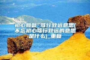 初心如磐 笃行致远意思(不忘初心笃行致远的意思是什么)_重复