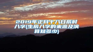 2019年正月十八日辰时八字(生辰八字的来源及演算知多少)