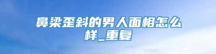 鼻梁歪斜的男人面相怎么样_重复
