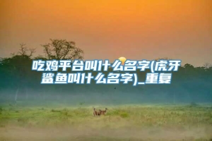 吃鸡平台叫什么名字(虎牙鲨鱼叫什么名字)_重复