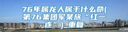 76年属龙人属于什么命(第76集团军某旅“红一连”)_重复