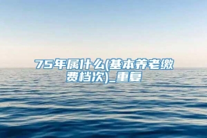 75年属什么(基本养老缴费档次)_重复