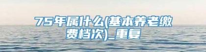 75年属什么(基本养老缴费档次)_重复