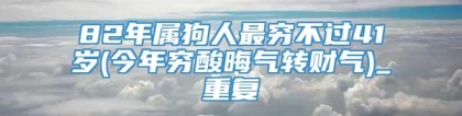 82年属狗人最穷不过41岁(今年穷酸晦气转财气)_重复