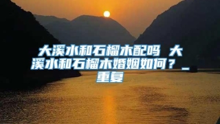 大溪水和石榴木配吗 大溪水和石榴木婚姻如何？_重复