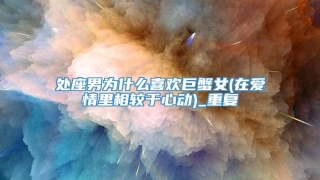 处座男为什么喜欢巨蟹女(在爱情里相较于心动)_重复
