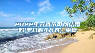 2022年元宵节可以结婚吗(单日超4万对)_重复