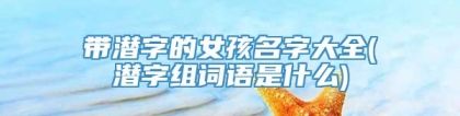 带潜字的女孩名字大全(潜字组词语是什么)