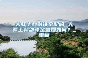 大驿土和剑锋金配吗 大驿土和剑锋金婚姻如何？_重复