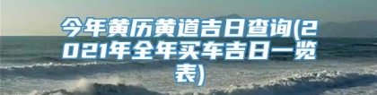 今年黄历黄道吉日查询(2021年全年买车吉日一览表)