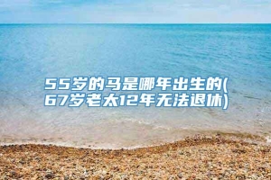 55岁的马是哪年出生的(67岁老太12年无法退休)