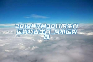 2019年7月30日的生肖运势特吉生肖_风水运势网