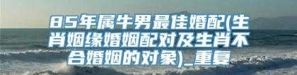 85年属牛男最佳婚配(生肖姻缘婚姻配对及生肖不合婚姻的对象)_重复