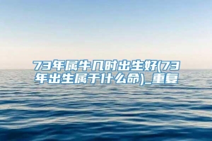 73年属牛几时出生好(73年出生属于什么命)_重复